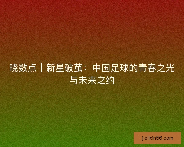 晓数点｜新星破茧：中国足球的青春之光与未来之约