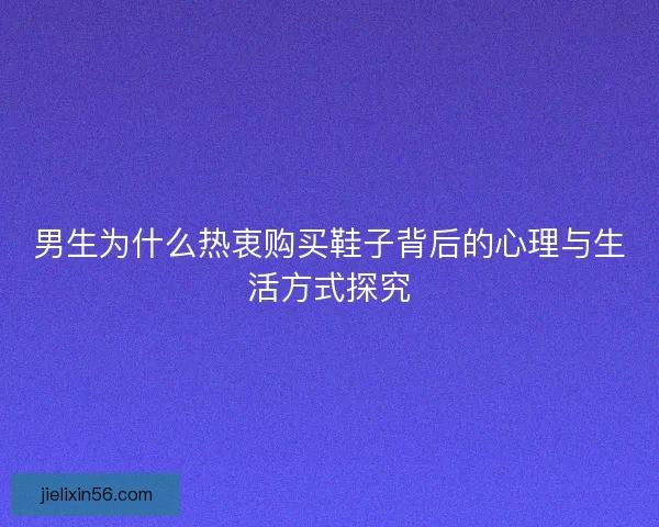 男生为什么热衷购买鞋子背后的心理与生活方式探究