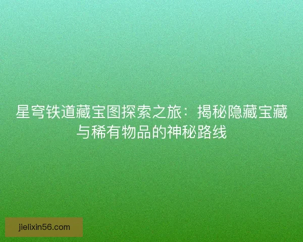 星穹铁道藏宝图探索之旅：揭秘隐藏宝藏与稀有物品的神秘路线