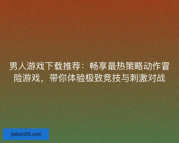 男人游戏下载推荐：畅享最热策略动作冒险游戏，带你体验极致竞技与刺激对战