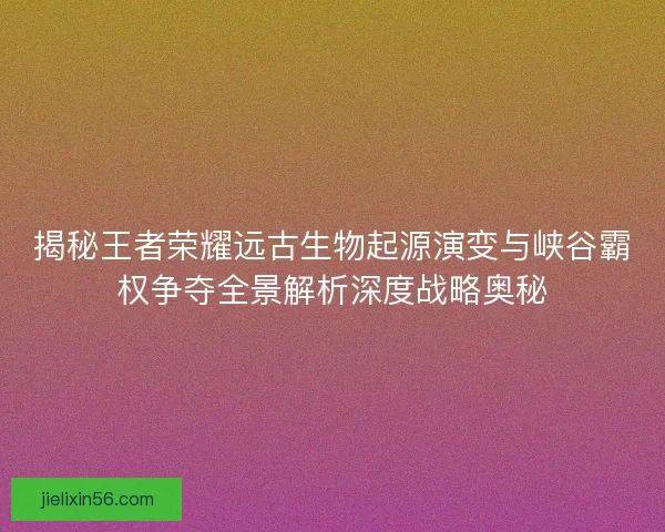 揭秘王者荣耀远古生物起源演变与峡谷霸权争夺全景解析深度战略奥秘