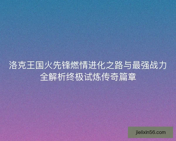 洛克王国火先锋燃情进化之路与最强战力全解析终极试炼传奇篇章