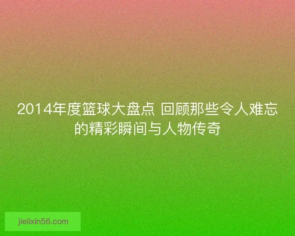 2014年度篮球大盘点 回顾那些令人难忘的精彩瞬间与人物传奇