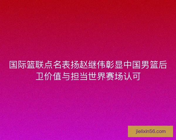 国际篮联点名表扬赵继伟彰显中国男篮后卫价值与担当世界赛场认可
