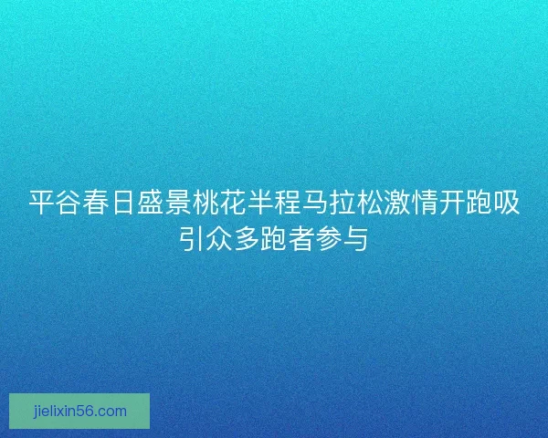 平谷春日盛景桃花半程马拉松激情开跑吸引众多跑者参与 平谷春日盛景桃花半程马拉松激情开跑吸引众多跑者参与
