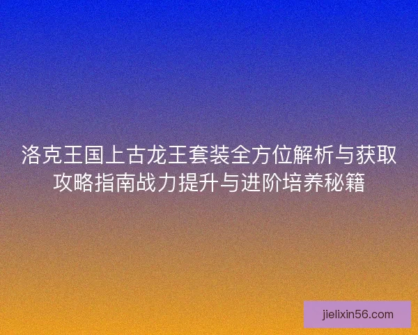 洛克王国上古龙王套装全方位解析与获取攻略指南战力提升与进阶培养秘籍