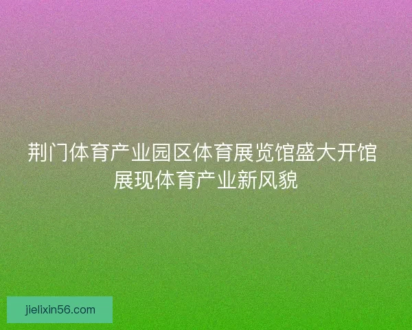 荆门体育产业园区体育展览馆盛大开馆 展现体育产业新风貌 荆门体育产业园区体育展览馆盛大开馆 展现体育产业新风貌