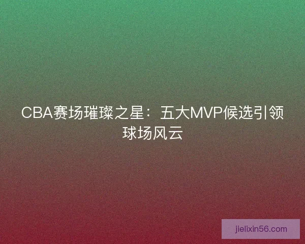 CBA赛场璀璨之星：五大MVP候选引领球场风云
