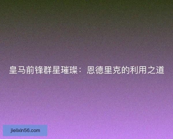 皇马前锋群星璀璨：恩德里克的利用之道