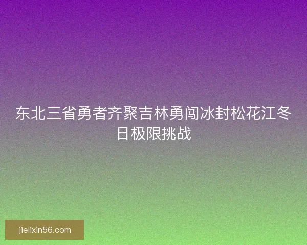东北三省勇者齐聚吉林勇闯冰封松花江冬日极限挑战