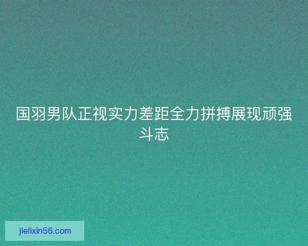 国羽男队正视实力差距全力拼搏展现顽强斗志