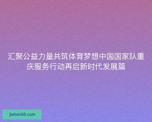 汇聚公益力量共筑体育梦想中国国家队重庆服务行动再启新时代发展篇
