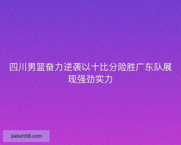 四川男篮奋力逆袭以十比分险胜广东队展现强劲实力 四川男篮奋力逆袭以十比分险胜广东队展现强劲实力