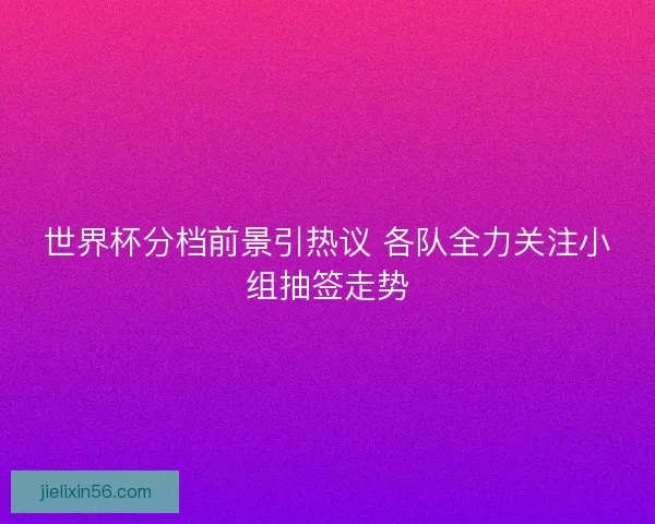 世界杯分档前景引热议 各队全力关注小组抽签走势