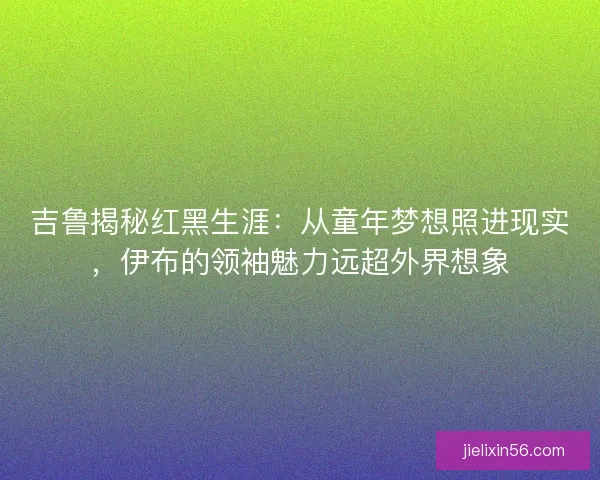吉鲁揭秘红黑生涯：从童年梦想照进现实，伊布的领袖魅力远超外界想象