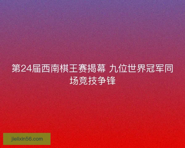第24届西南棋王赛揭幕 九位世界冠军同场竞技争锋