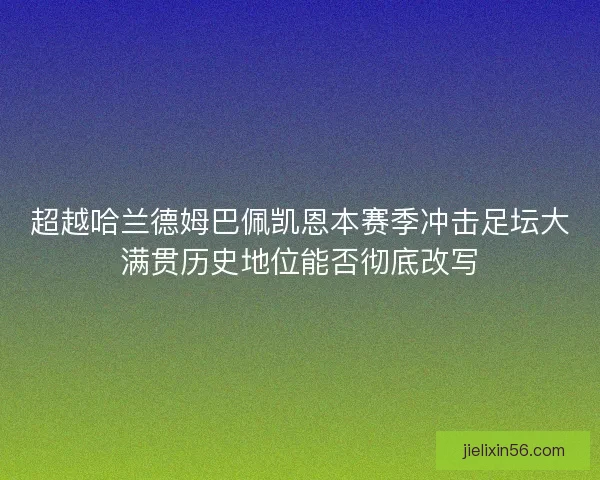 超越哈兰德姆巴佩凯恩本赛季冲击足坛大满贯历史地位能否彻底改写 超越哈兰德姆巴佩凯恩本赛季冲击足坛大满贯历史地位能否彻底改写