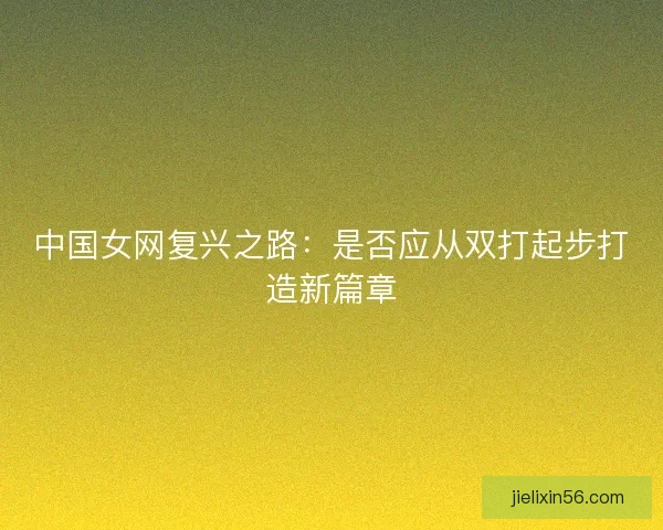 中国女网复兴之路:是否应从双打起步打造新篇章 中国女网复兴之路:是否应从双打起步打造新篇章