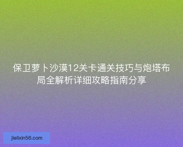 保卫萝卜沙漠12关卡通关技巧与炮塔布局全解析详细攻略指南分享 保卫萝卜沙漠12关卡通关技巧与炮塔布局全解析详细攻略指南分享