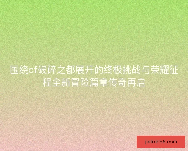 围绕cf破碎之都展开的终极挑战与荣耀征程全新冒险篇章传奇再启 围绕cf破碎之都展开的终极挑战与荣耀征程全新冒险篇章传奇再启