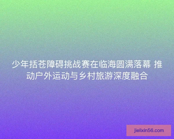 少年括苍障碍挑战赛在临海圆满落幕 推动户外运动与乡村旅游深度融合 少年括苍障碍挑战赛在临海圆满落幕 推动户外运动与乡村旅游深度融合