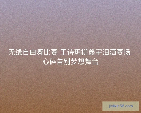 无缘自由舞比赛 王诗玥柳鑫宇泪洒赛场 心碎告别梦想舞台