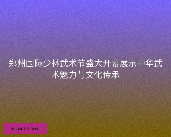 郑州国际少林武术节盛大开幕展示中华武术魅力与文化传承