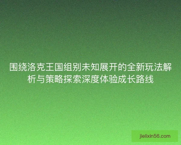 围绕洛克王国组别未知展开的全新玩法解析与策略探索深度体验成长路线