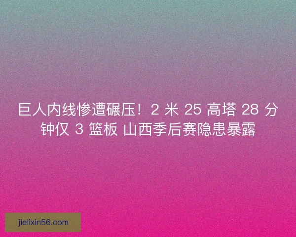 巨人内线惨遭碾压！2 米 25 高塔 28 分钟仅 3 篮板 山西季后赛隐患暴露