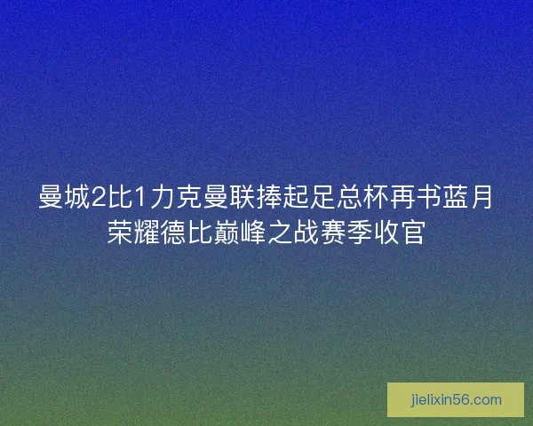 曼城2比1力克曼联捧起足总杯再书蓝月荣耀德比巅峰之战赛季收官