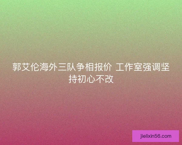 郭艾伦海外三队争相报价 工作室强调坚持初心不改