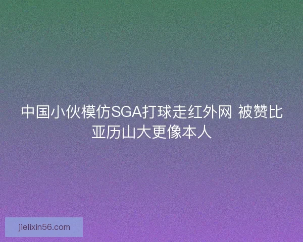 中国小伙模仿SGA打球走红外网 被赞比亚历山大更像本人