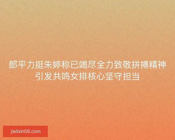郎平力挺朱婷称已竭尽全力致敬拼搏精神引发共鸣女排核心坚守担当