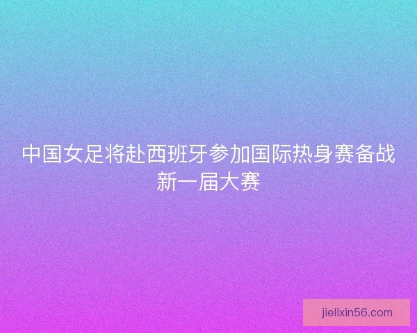 中国女足将赴西班牙参加国际热身赛备战新一届大赛