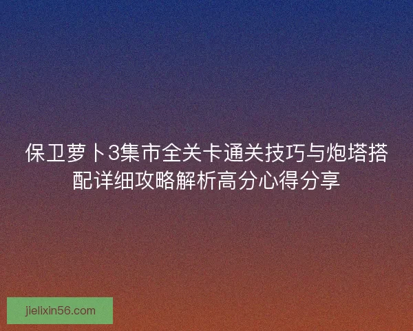 保卫萝卜3集市全关卡通关技巧与炮塔搭配详细攻略解析高分心得分享