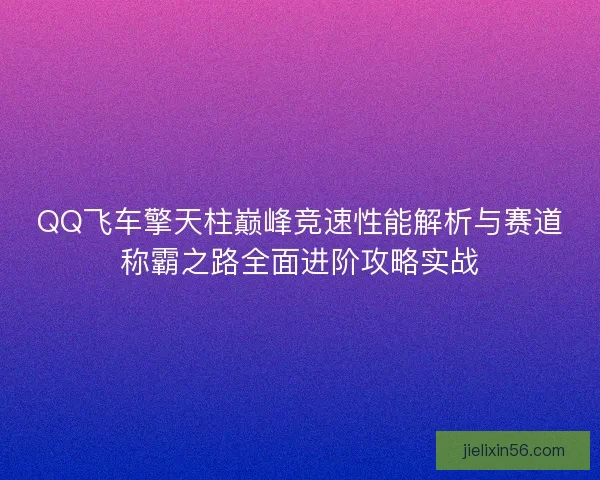 QQ飞车擎天柱巅峰竞速性能解析与赛道称霸之路全面进阶攻略实战