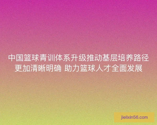 中国篮球青训体系升级推动基层培养路径更加清晰明确 助力篮球人才全面发展