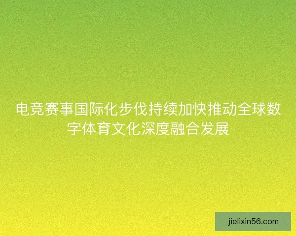 电竞赛事国际化步伐持续加快推动全球数字体育文化深度融合发展 电竞赛事国际化步伐持续加快推动全球数字体育文化深度融合发展